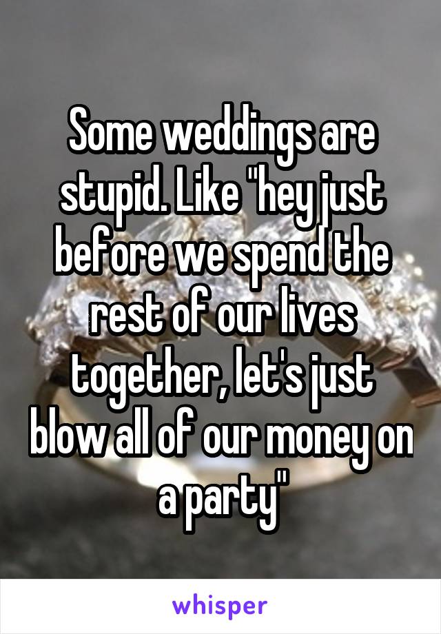 Some weddings are stupid. Like "hey just before we spend the rest of our lives together, let's just blow all of our money on a party"