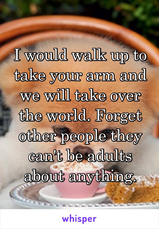 I would walk up to take your arm and we will take over the world. Forget other people they can't be adults about anything.