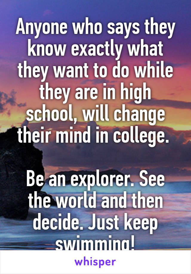 Anyone who says they know exactly what they want to do while they are in high school, will change their mind in college. 

Be an explorer. See the world and then decide. Just keep swimming!