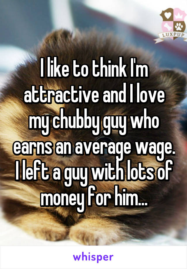 I like to think I'm attractive and I love my chubby guy who earns an average wage. I left a guy with lots of money for him...