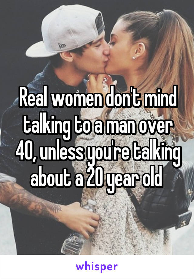 Real women don't mind talking to a man over 40, unless you're talking about a 20 year old 