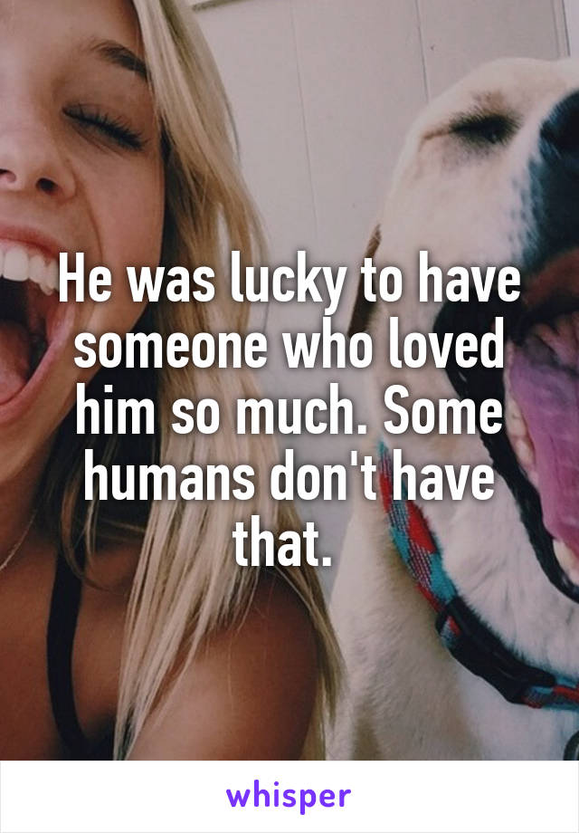 He was lucky to have someone who loved him so much. Some humans don't have that. 