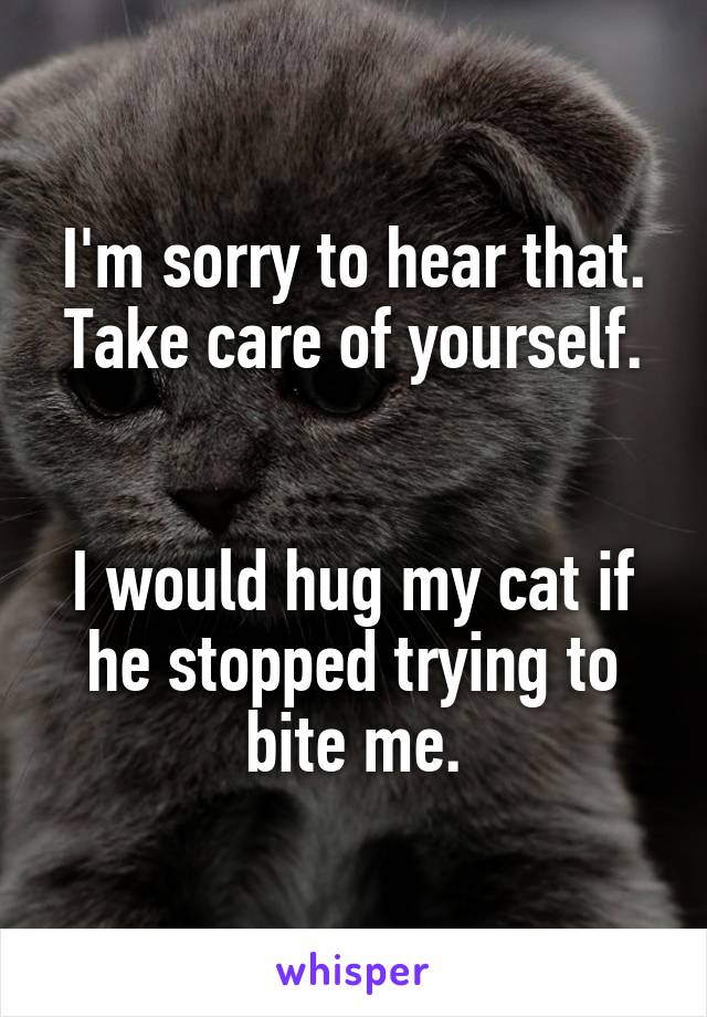 I'm sorry to hear that. Take care of yourself.


I would hug my cat if he stopped trying to bite me.