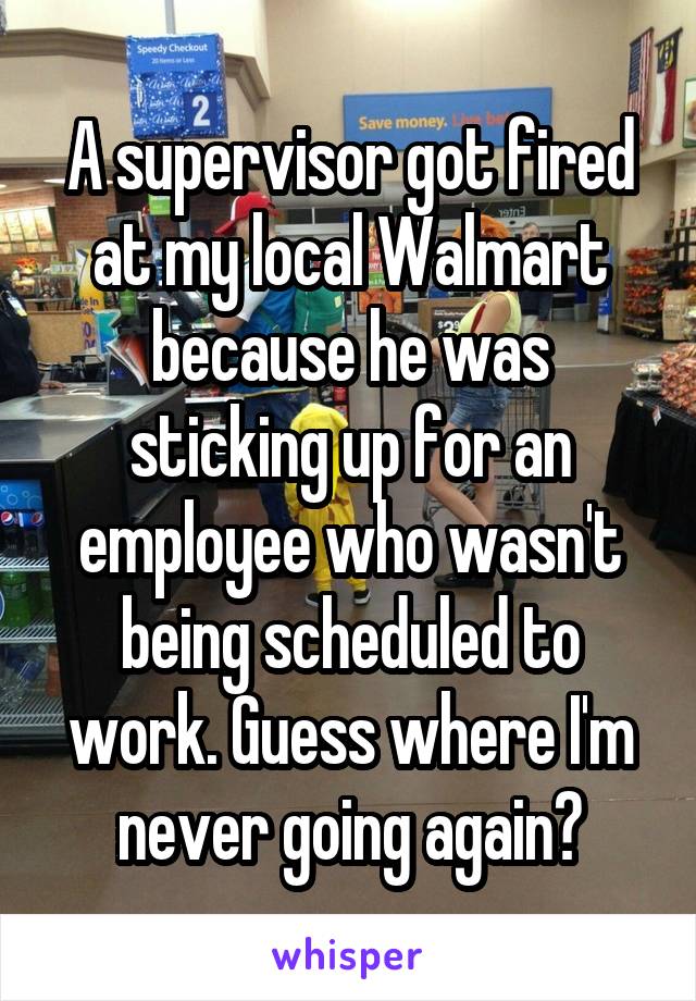 A supervisor got fired at my local Walmart because he was sticking up for an employee who wasn't being scheduled to work. Guess where I'm never going again?