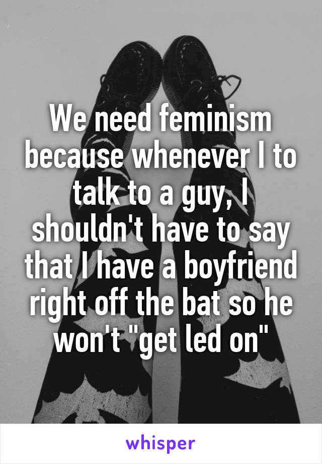 We need feminism because whenever I to talk to a guy, I shouldn't have to say that I have a boyfriend right off the bat so he won't "get led on"