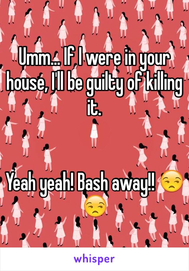 Umm... If I were in your house, I'll be guilty of killing it. 


Yeah yeah! Bash away!! 😒😒