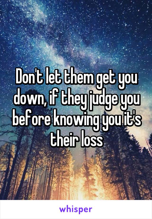 Don't let them get you down, if they judge you before knowing you it's their loss