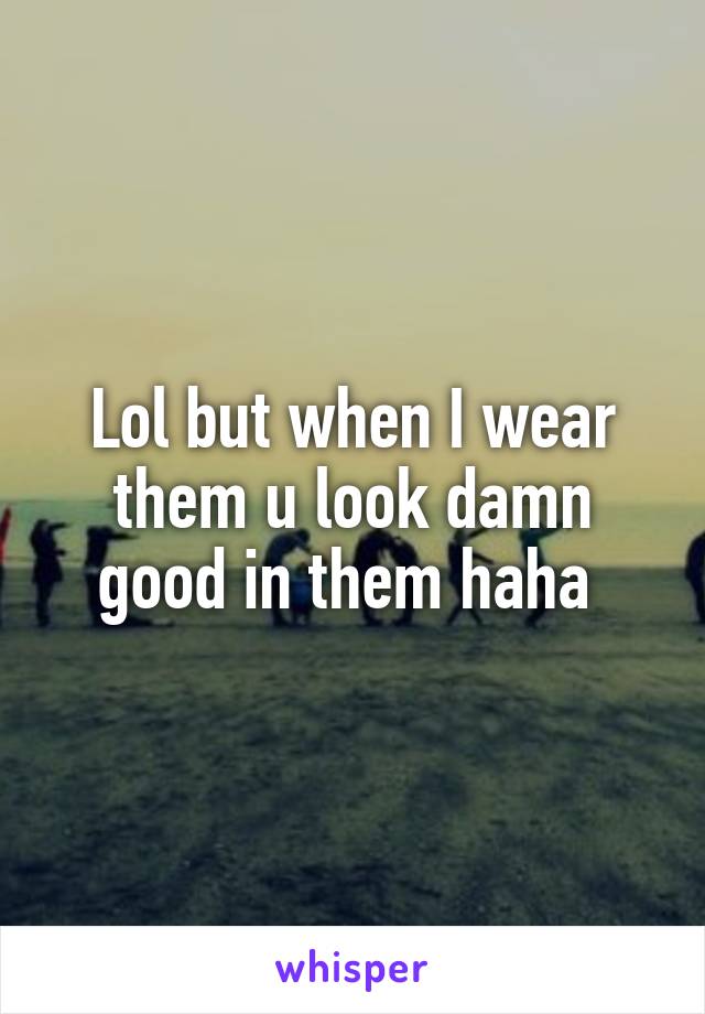 Lol but when I wear them u look damn good in them haha 