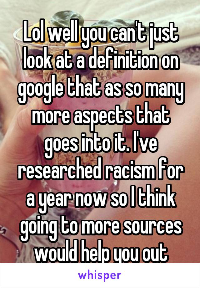 Lol well you can't just look at a definition on google that as so many more aspects that goes into it. I've researched racism for a year now so I think going to more sources would help you out