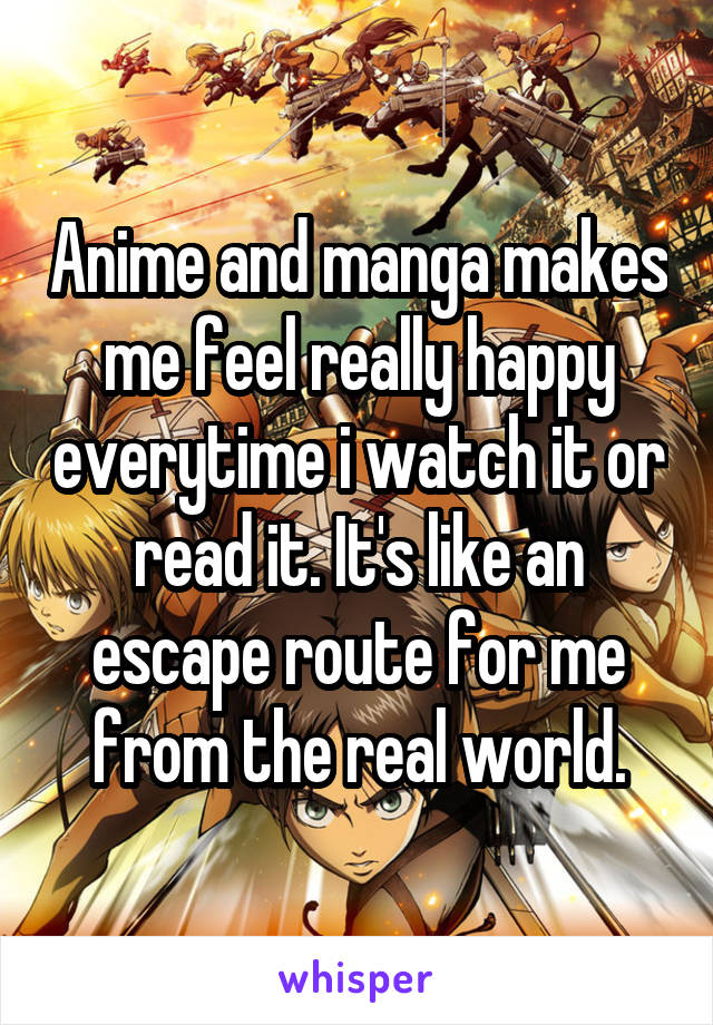 Anime and manga makes me feel really happy everytime i watch it or read it. It's like an escape route for me from the real world.