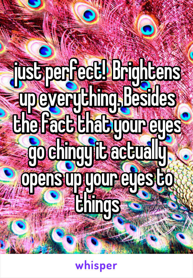 just perfect!  Brightens up everything. Besides the fact that your eyes go chingy it actually opens up your eyes to things