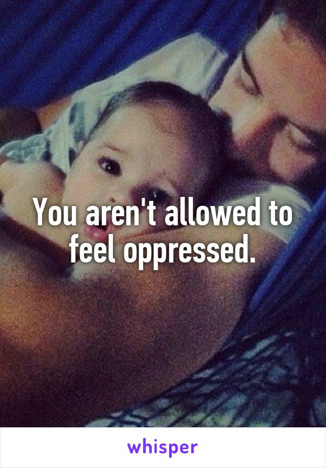 You aren't allowed to feel oppressed.