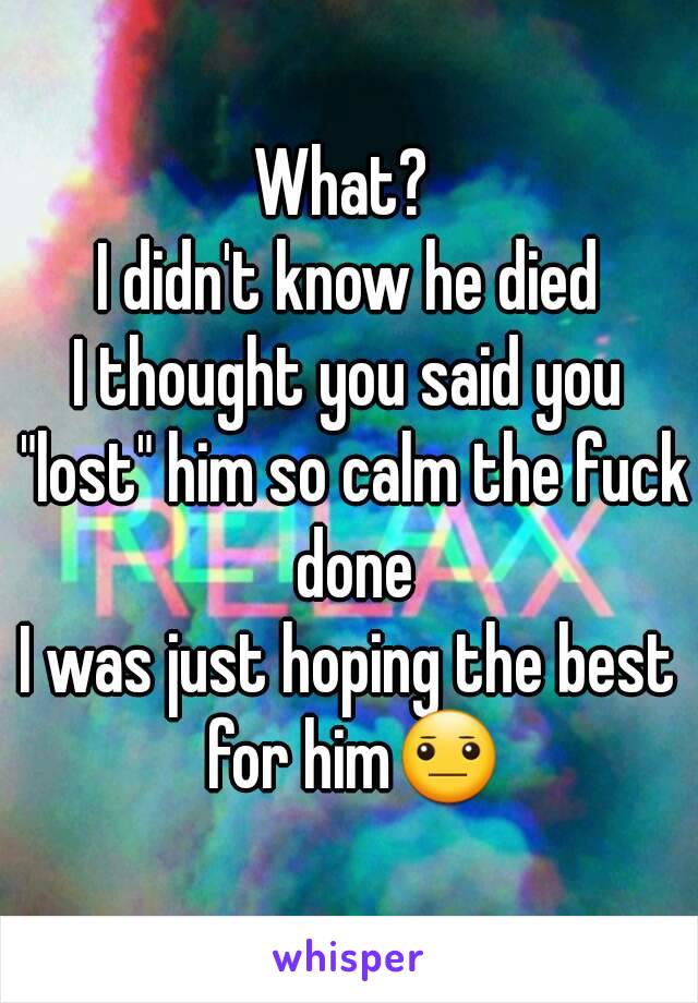 What? 
I didn't know he died
I thought you said you "lost" him so calm the fuck done
I was just hoping the best for him😐