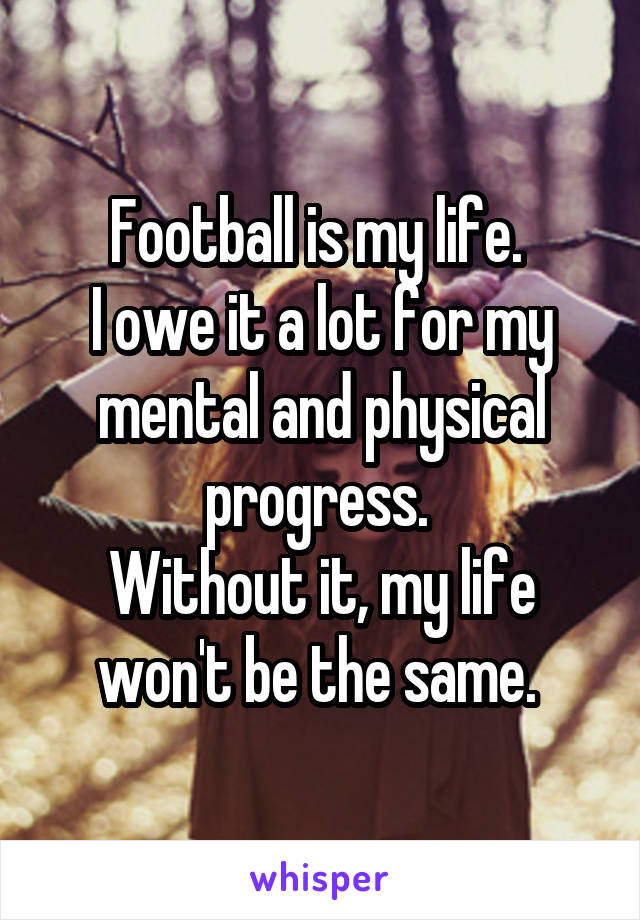 Football is my life. 
I owe it a lot for my mental and physical progress. 
Without it, my life won't be the same. 