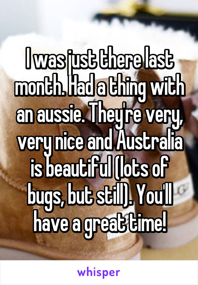 I was just there last month. Had a thing with an aussie. They're very, very nice and Australia is beautiful (lots of bugs, but still). You'll have a great time!