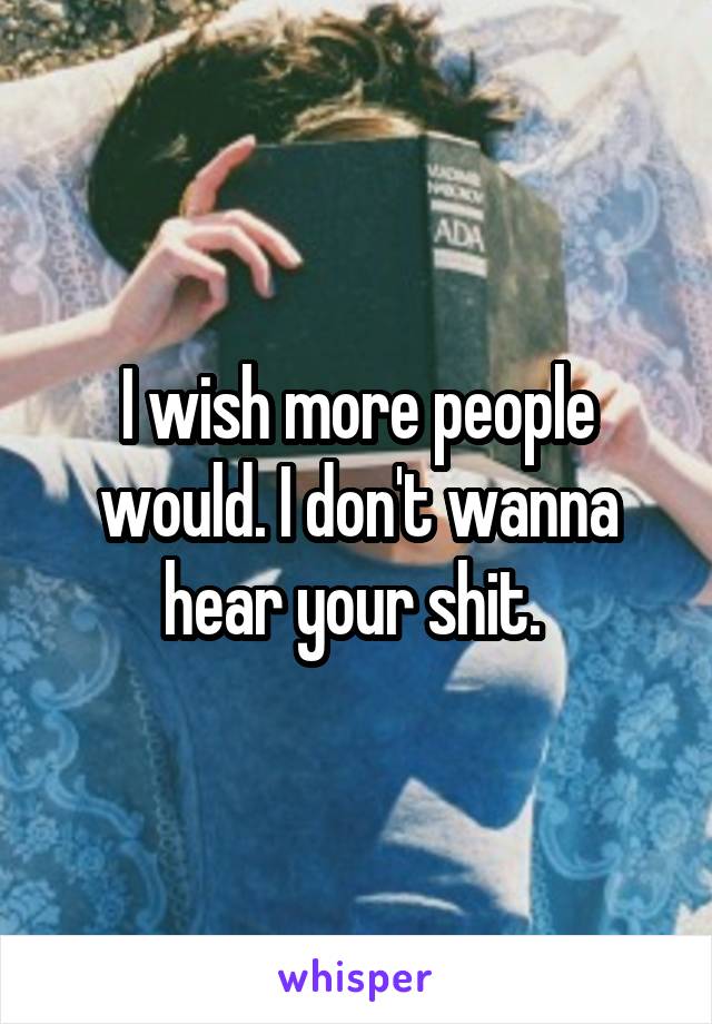 I wish more people would. I don't wanna hear your shit. 