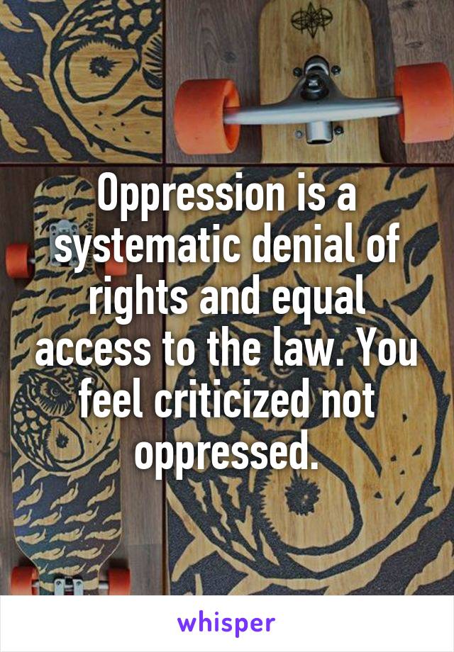 Oppression is a systematic denial of rights and equal access to the law. You feel criticized not oppressed.