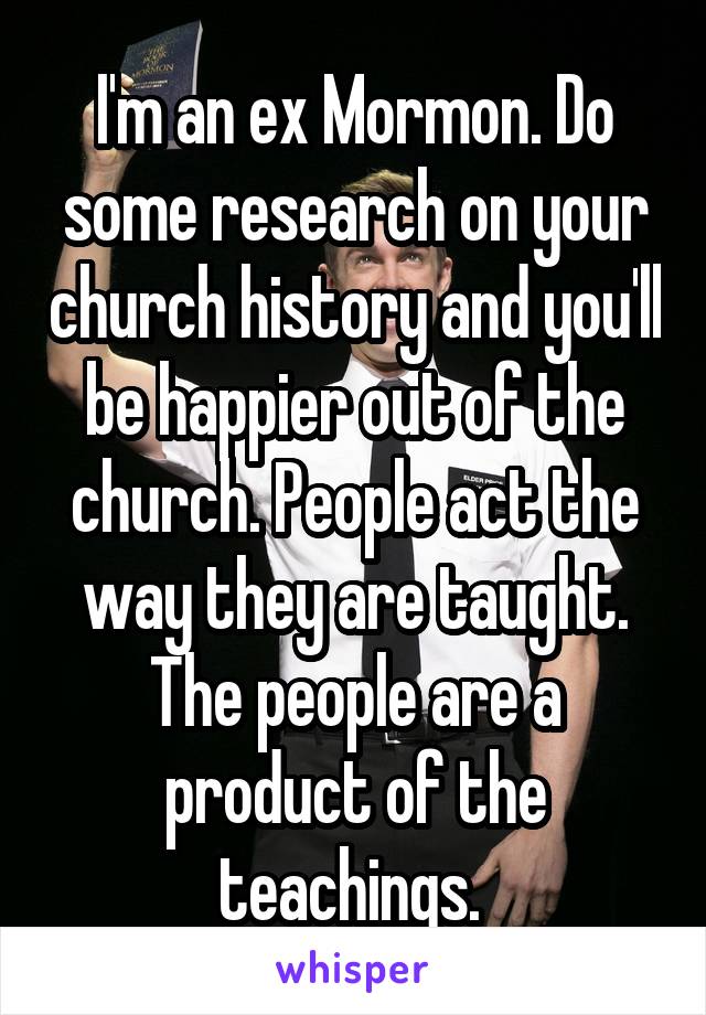 I'm an ex Mormon. Do some research on your church history and you'll be happier out of the church. People act the way they are taught. The people are a product of the teachings. 