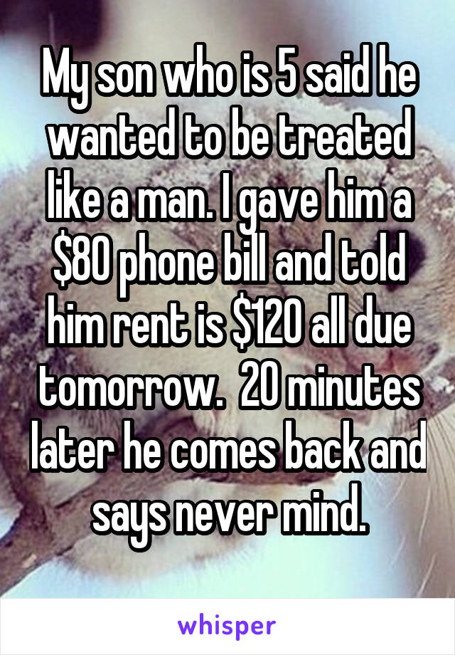 My son who is 5 said he wanted to be treated like a man. I gave him a $80 phone bill and told him rent is $120 all due tomorrow.  20 minutes later he comes back and says never mind.

