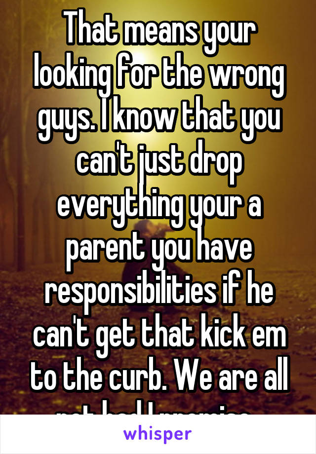 That means your looking for the wrong guys. I know that you can't just drop everything your a parent you have responsibilities if he can't get that kick em to the curb. We are all not bad I promise. 