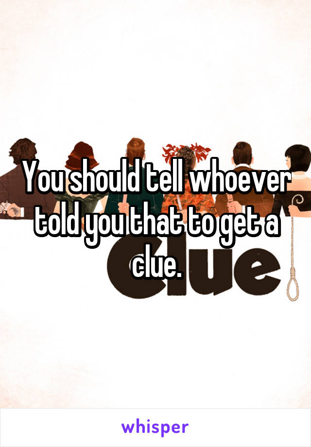 You should tell whoever told you that to get a clue.