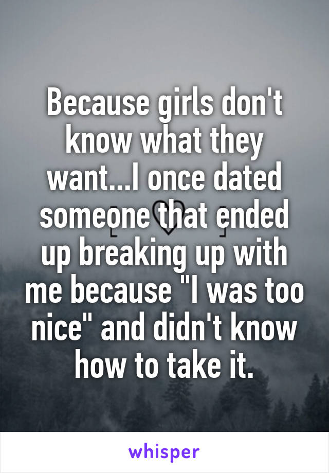 Because girls don't know what they want...I once dated someone that ended up breaking up with me because "I was too nice" and didn't know how to take it.