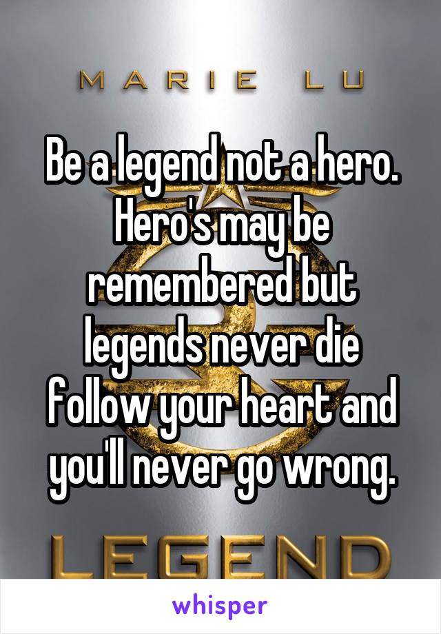 Be a legend not a hero. Hero's may be remembered but legends never die follow your heart and you'll never go wrong.