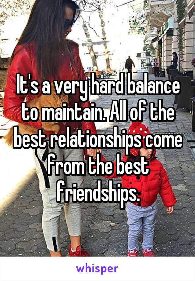 It's a very hard balance to maintain. All of the best relationships come from the best friendships.