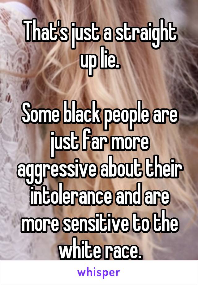 That's just a straight up lie.

Some black people are just far more aggressive about their intolerance and are more sensitive to the white race.