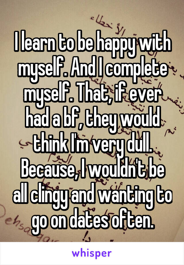 I learn to be happy with myself. And I complete myself. That, if ever had a bf, they would think I'm very dull. Because, I wouldn't be all clingy and wanting to go on dates often.
