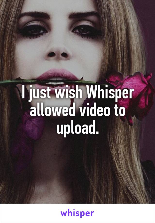 I just wish Whisper allowed video to upload.