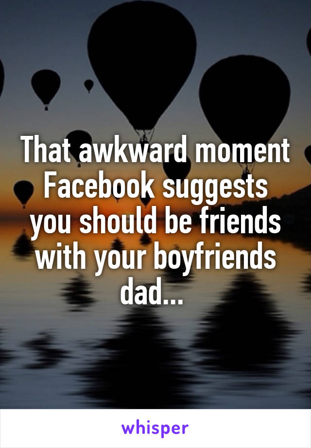 That awkward moment Facebook suggests you should be friends with your boyfriends dad... 