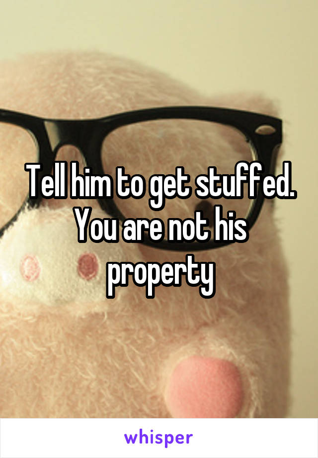 Tell him to get stuffed. You are not his property