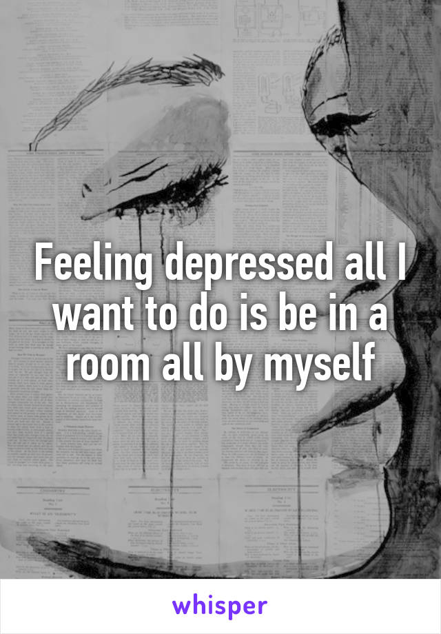 Feeling depressed all I want to do is be in a room all by myself