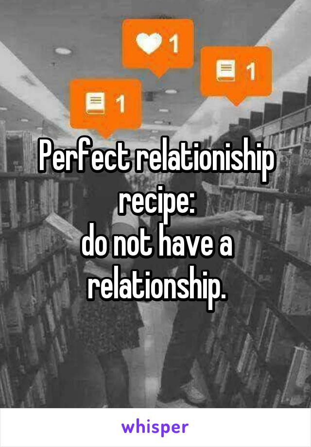 Perfect relationiship recipe:
do not have a relationship.