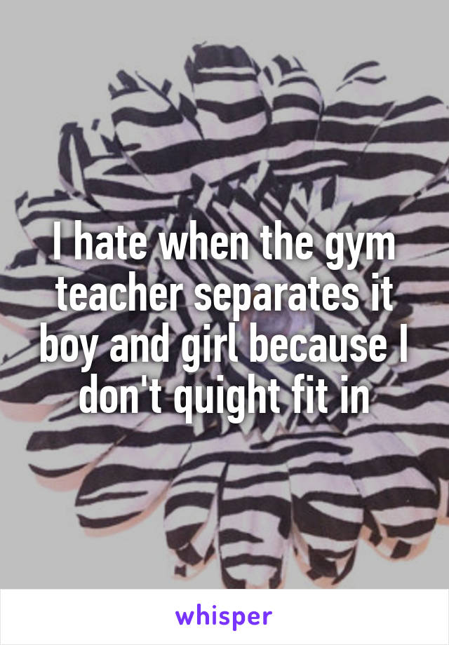 I hate when the gym teacher separates it boy and girl because I don't quight fit in