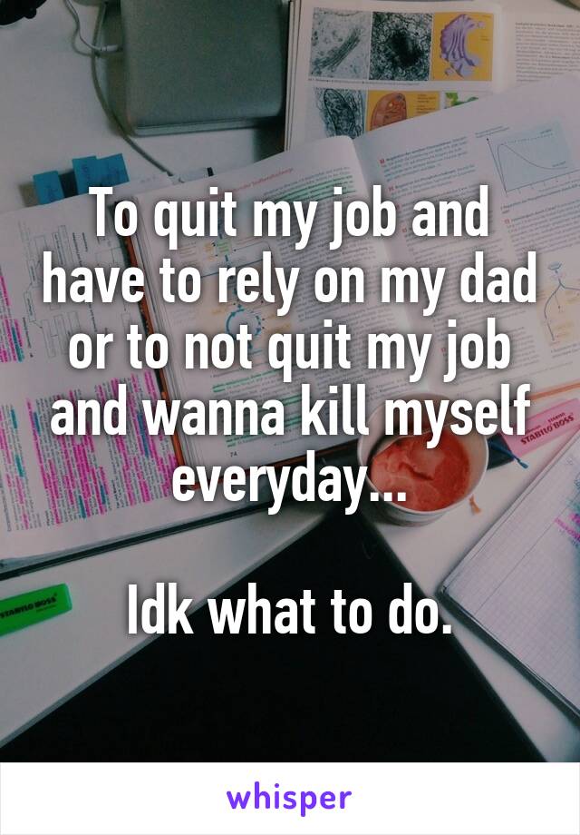 To quit my job and have to rely on my dad or to not quit my job and wanna kill myself everyday...

Idk what to do.