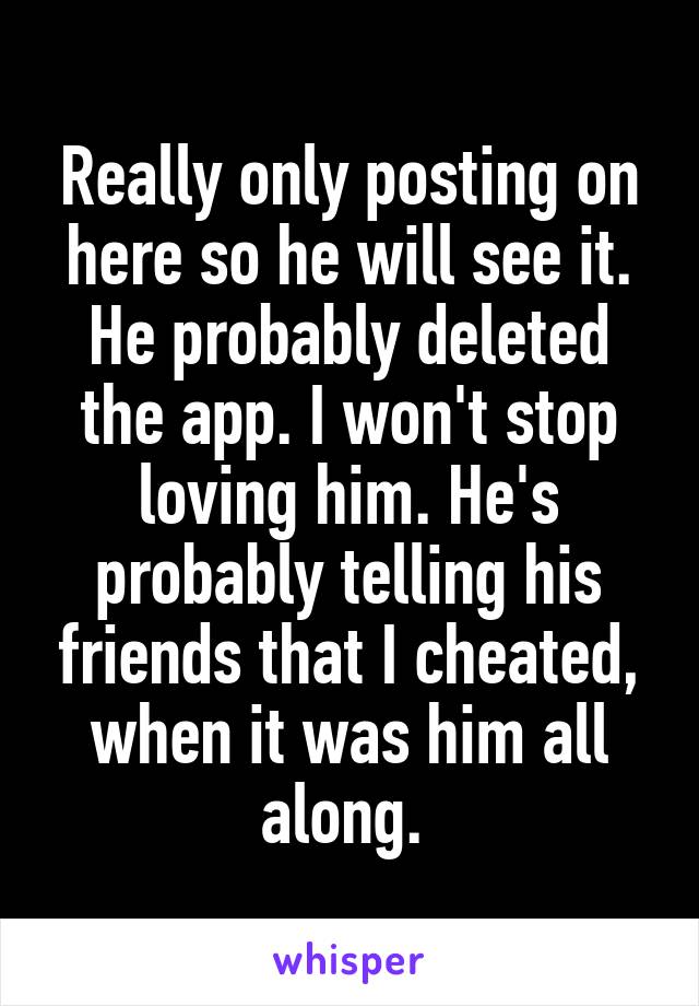 Really only posting on here so he will see it. He probably deleted the app. I won't stop loving him. He's probably telling his friends that I cheated, when it was him all along. 