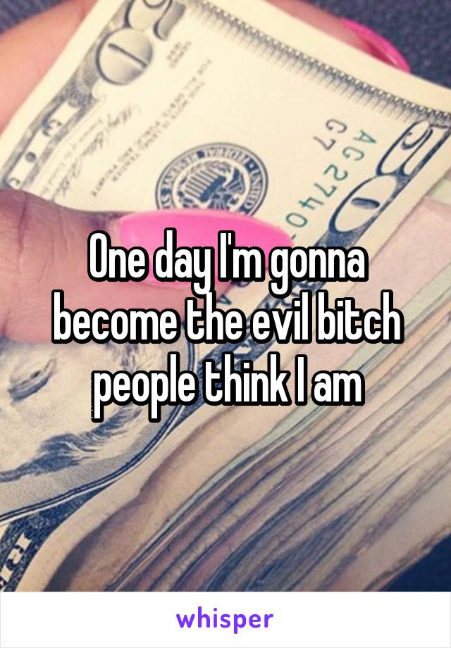 One day I'm gonna become the evil bitch people think I am