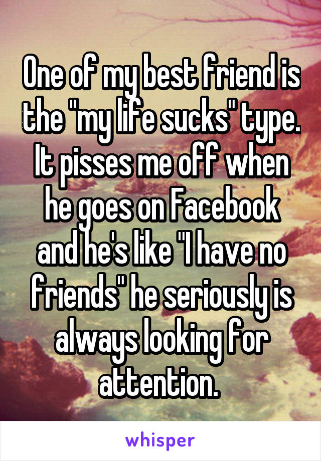 One of my best friend is the "my life sucks" type. It pisses me off when he goes on Facebook and he's like "I have no friends" he seriously is always looking for attention. 