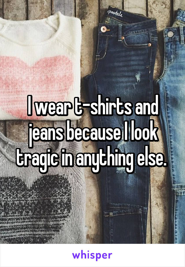 I wear t-shirts and jeans because I look tragic in anything else. 