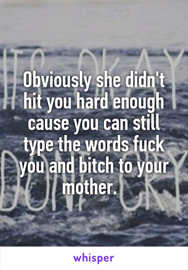 Obviously she didn't hit you hard enough cause you can still type the words fuck you and bitch to your mother.  