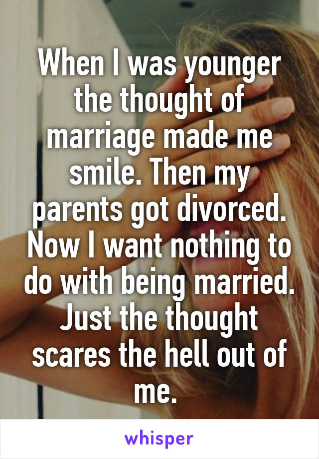 When I was younger the thought of marriage made me smile. Then my parents got divorced. Now I want nothing to do with being married. Just the thought scares the hell out of me. 