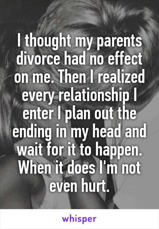 I thought my parents divorce had no effect on me. Then I realized every relationship I enter I plan out the ending in my head and wait for it to happen. When it does I'm not even hurt.