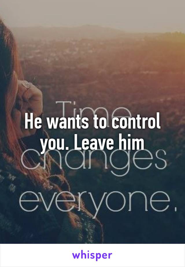 He wants to control you. Leave him
