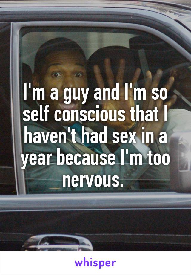 I'm a guy and I'm so self conscious that I haven't had sex in a year because I'm too nervous. 