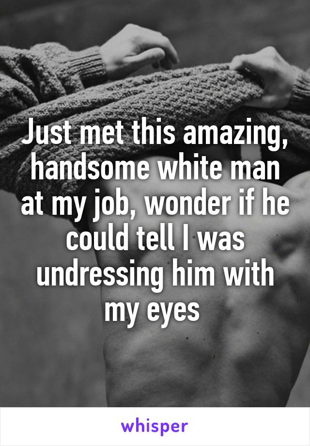 Just met this amazing, handsome white man at my job, wonder if he could tell I was undressing him with my eyes 