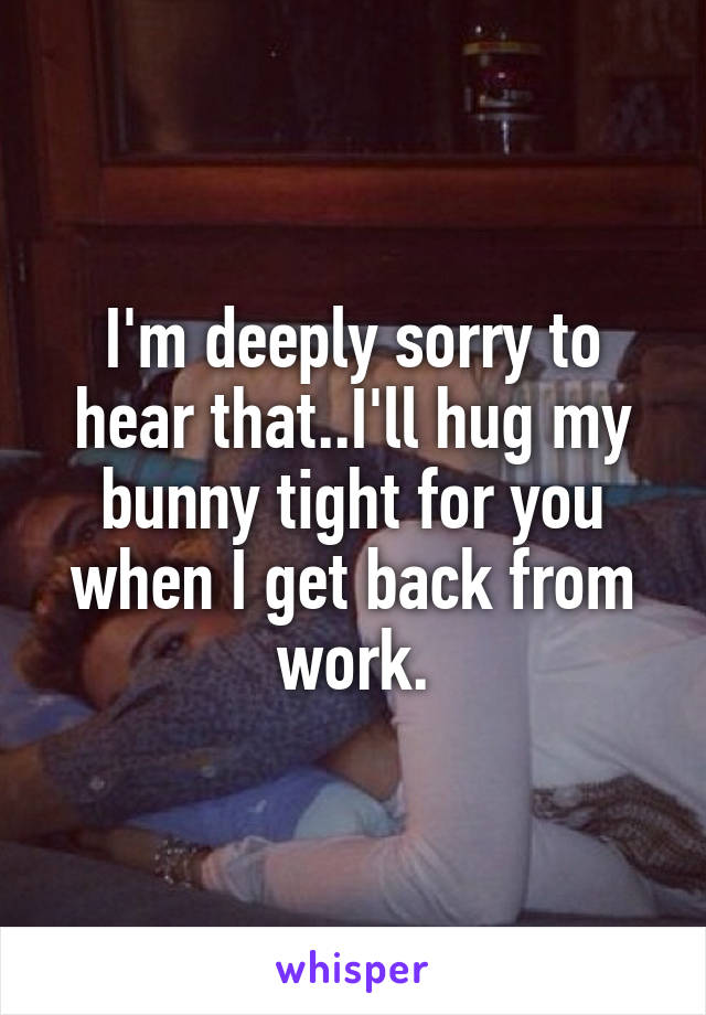 I'm deeply sorry to hear that..I'll hug my bunny tight for you when I get back from work.