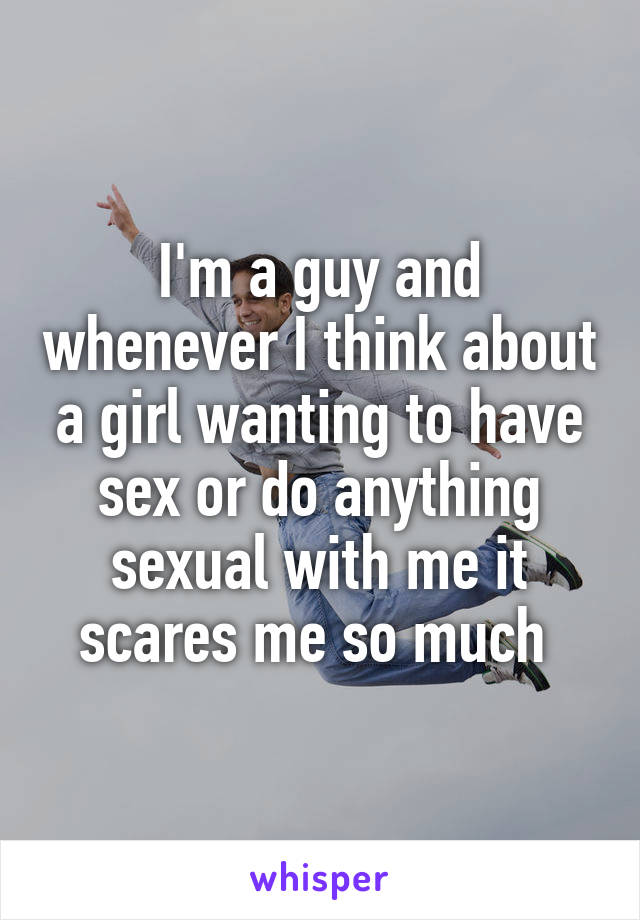 I'm a guy and whenever I think about a girl wanting to have sex or do anything sexual with me it scares me so much 