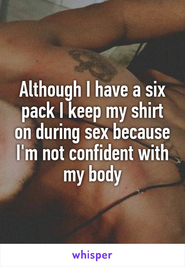 Although I have a six pack I keep my shirt on during sex because I'm not confident with my body